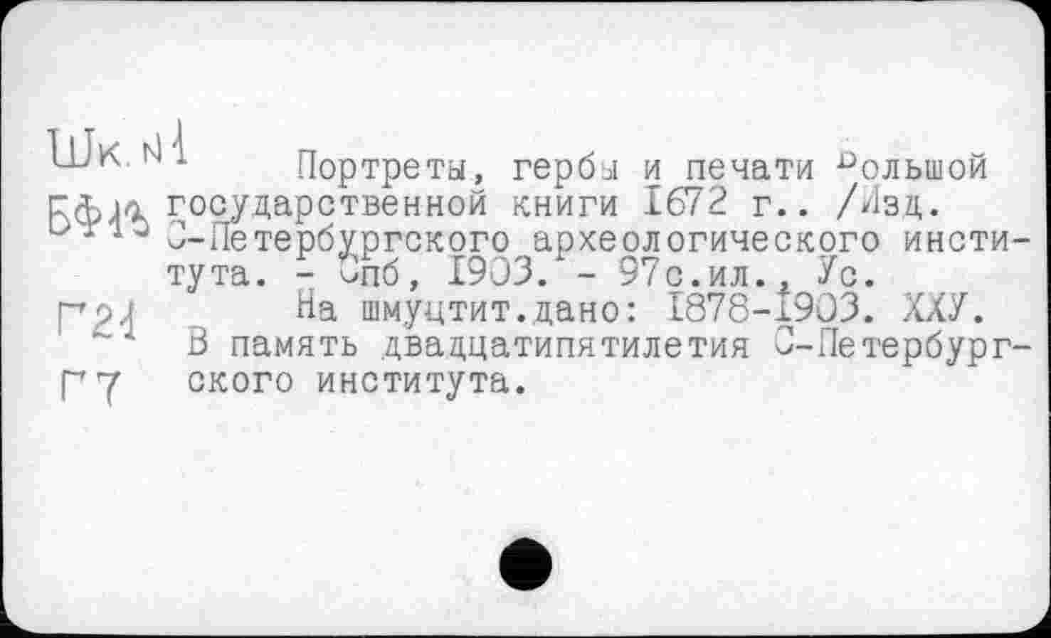 ﻿■ 1 Портреты, гербы и печати большой гф>л государственной книги 1672 г.. /Изд. и110 2-Петербургского археологического института. - Опб, 1903. - 97с.ил., Ус.
рры На шмуцтит.дано: 1878-1903. ХХУ.
А В память двадцатипятилетия О-Петербург-Г7 ского института.